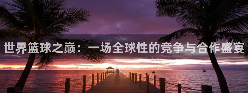 今年世界杯:世界篮球之巅:一场全球性的竞争与合作盛宴
